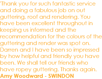 'Thank you for such fantastic service and doing a fabulous job on out guttering, roof and rendering. You have been excellent throughout in keeping us informed and the recommendation for the colours of the guttering and render was spot on. Darren and I have been so impressed by how helpful and friendly you have been. We shall tell our friends who have ropey guttering. Thanks again. Amy Woodward - SWINDON